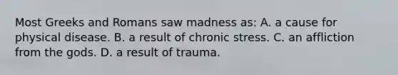 Most Greeks and Romans saw madness as: A. a cause for physical disease. B. a result of chronic stress. C. an affliction from the gods. D. a result of trauma.