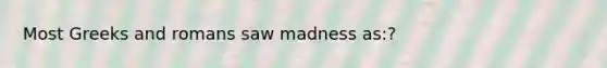 Most Greeks and romans saw madness as:?