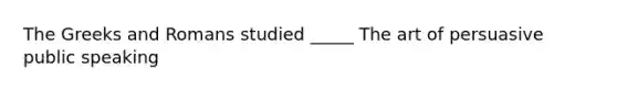 The Greeks and Romans studied _____ The art of persuasive public speaking