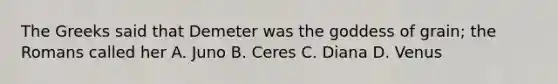 The Greeks said that Demeter was the goddess of grain; the Romans called her A. Juno B. Ceres C. Diana D. Venus