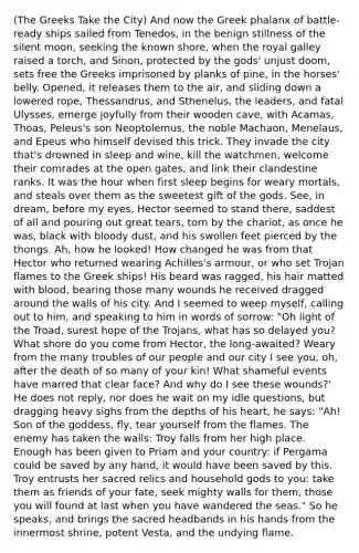 (The Greeks Take the City) And now the Greek phalanx of battle-ready ships sailed from Tenedos, in the benign stillness of the silent moon, seeking the known shore, when the royal galley raised a torch, and Sinon, protected by the gods' unjust doom, sets free the Greeks imprisoned by planks of pine, in the horses' belly. Opened, it releases them to the air, and sliding down a lowered rope, Thessandrus, and Sthenelus, the leaders, and fatal Ulysses, emerge joyfully from their wooden cave, with Acamas, Thoas, Peleus's son Neoptolemus, the noble Machaon, Menelaus, and Epeus who himself devised this trick. They invade the city that's drowned in sleep and wine, kill the watchmen, welcome their comrades at the open gates, and link their clandestine ranks. It was the hour when first sleep begins for weary mortals, and steals over them as the sweetest gift of the gods. See, in dream, before my eyes, Hector seemed to stand there, saddest of all and pouring out great tears, torn by the chariot, as once he was, black with bloody dust, and his swollen feet pierced by the thongs. Ah, how he looked! How changed he was from that Hector who returned wearing Achilles's armour, or who set Trojan flames to the Greek ships! His beard was ragged, his hair matted with blood, bearing those many wounds he received dragged around the walls of his city. And I seemed to weep myself, calling out to him, and speaking to him in words of sorrow: "Oh light of the Troad, surest hope of the Trojans, what has so delayed you? What shore do you come from Hector, the long-awaited? Weary from the many troubles of our people and our city I see you, oh, after the death of so many of your kin! What shameful events have marred that clear face? And why do I see these wounds?' He does not reply, nor does he wait on my idle questions, but dragging heavy sighs from the depths of his heart, he says: "Ah! Son of the goddess, fly, tear yourself from the flames. The enemy has taken the walls: Troy falls from her high place. Enough has been given to Priam and your country: if Pergama could be saved by any hand, it would have been saved by this. Troy entrusts her sacred relics and household gods to you: take them as friends of your fate, seek mighty walls for them, those you will found at last when you have wandered the seas." So he speaks, and brings the sacred headbands in his hands from the innermost shrine, potent Vesta, and the undying flame.