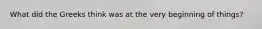 What did the Greeks think was at the very beginning of things?