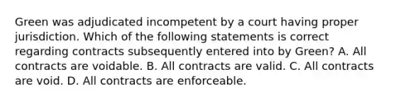 Green was adjudicated incompetent by a court having proper jurisdiction. Which of the following statements is correct regarding contracts subsequently entered into by Green? A. All contracts are voidable. B. All contracts are valid. C. All contracts are void. D. All contracts are enforceable.