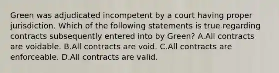 Green was adjudicated incompetent by a court having proper jurisdiction. Which of the following statements is true regarding contracts subsequently entered into by Green? A.All contracts are voidable. B.All contracts are void. C.All contracts are enforceable. D.All contracts are valid.