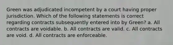 Green was adjudicated incompetent by a court having proper jurisdiction. Which of the following statements is correct regarding contracts subsequently entered into by Green? a. All contracts are voidable. b. All contracts are valid. c. All contracts are void. d. All contracts are enforceable.