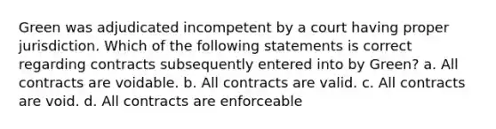 Green was adjudicated incompetent by a court having proper jurisdiction. Which of the following statements is correct regarding contracts subsequently entered into by Green? a. All contracts are voidable. b. All contracts are valid. c. All contracts are void. d. All contracts are enforceable