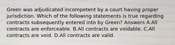 Green was adjudicated incompetent by a court having proper jurisdiction. Which of the following statements is true regarding contracts subsequently entered into by Green? Answers A.All contracts are enforceable. B.All contracts are voidable. C.All contracts are void. D.All contracts are valid.