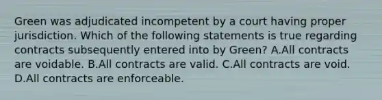 Green was adjudicated incompetent by a court having proper jurisdiction. Which of the following statements is true regarding contracts subsequently entered into by Green? A.All contracts are voidable. B.All contracts are valid. C.All contracts are void. D.All contracts are enforceable.