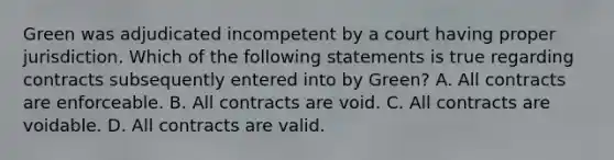 Green was adjudicated incompetent by a court having proper jurisdiction. Which of the following statements is true regarding contracts subsequently entered into by Green? A. All contracts are enforceable. B. All contracts are void. C. All contracts are voidable. D. All contracts are valid.