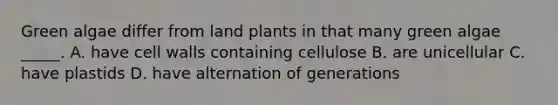 Green algae differ from land plants in that many green algae _____. A. have cell walls containing cellulose B. are unicellular C. have plastids D. have alternation of generations