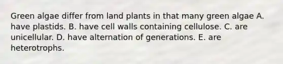 Green algae differ from land plants in that many green algae A. have plastids. B. have cell walls containing cellulose. C. are unicellular. D. have alternation of generations. E. are heterotrophs.