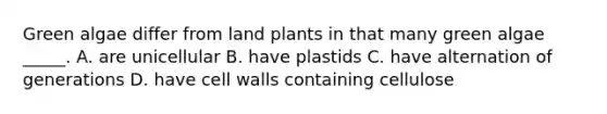 Green algae differ from land plants in that many green algae _____. A. are unicellular B. have plastids C. have alternation of generations D. have cell walls containing cellulose