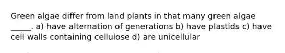 Green algae differ from land plants in that many green algae _____. a) have alternation of generations b) have plastids c) have cell walls containing cellulose d) are unicellular