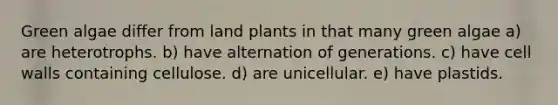 Green algae differ from land plants in that many green algae a) are heterotrophs. b) have alternation of generations. c) have cell walls containing cellulose. d) are unicellular. e) have plastids.