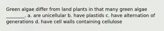 Green algae differ from land plants in that many green algae ________. a. are unicellular b. have plastids c. have alternation of generations d. have cell walls containing cellulose