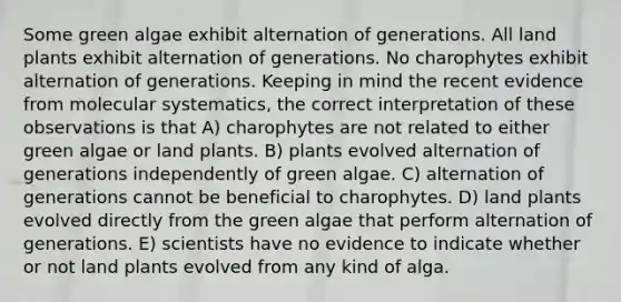 Some green algae exhibit alternation of generations. All land plants exhibit alternation of generations. No charophytes exhibit alternation of generations. Keeping in mind the recent evidence from molecular systematics, the correct interpretation of these observations is that A) charophytes are not related to either green algae or land plants. B) plants evolved alternation of generations independently of green algae. C) alternation of generations cannot be beneficial to charophytes. D) land plants evolved directly from the green algae that perform alternation of generations. E) scientists have no evidence to indicate whether or not land plants evolved from any kind of alga.