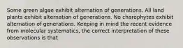 Some green algae exhibit alternation of generations. All land plants exhibit alternation of generations. No charophytes exhibit alternation of generations. Keeping in mind the recent evidence from molecular systematics, the correct interpretation of these observations is that