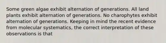 Some green algae exhibit alternation of generations. All land plants exhibit alternation of generations. No charophytes exhibit alternation of generations. Keeping in mind the recent evidence from molecular systematics, the correct interpretation of these observations is that