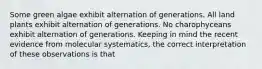 Some green algae exhibit alternation of generations. All land plants exhibit alternation of generations. No charophyceans exhibit alternation of generations. Keeping in mind the recent evidence from molecular systematics, the correct interpretation of these observations is that