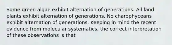 Some green algae exhibit alternation of generations. All land plants exhibit alternation of generations. No charophyceans exhibit alternation of generations. Keeping in mind the recent evidence from molecular systematics, the correct interpretation of these observations is that