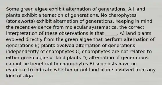 Some green algae exhibit alternation of generations. All land plants exhibit alternation of generations. No charophytes (stoneworts) exhibit alternation of generations. Keeping in mind the recent evidence from molecular systematics, the correct interpretation of these observations is that _____. A) land plants evolved directly from the green algae that perform alternation of generations B) plants evolved alternation of generations independently of charophytes C) charophytes are not related to either green algae or land plants D) alternation of generations cannot be beneficial to charophytes E) scientists have no evidence to indicate whether or not land plants evolved from any kind of alga