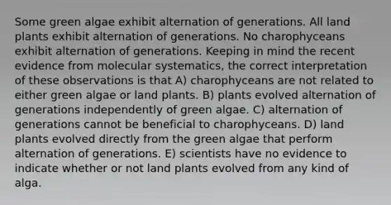 Some green algae exhibit alternation of generations. All land plants exhibit alternation of generations. No charophyceans exhibit alternation of generations. Keeping in mind the recent evidence from molecular systematics, the correct interpretation of these observations is that A) charophyceans are not related to either green algae or land plants. B) plants evolved alternation of generations independently of green algae. C) alternation of generations cannot be beneficial to charophyceans. D) land plants evolved directly from the green algae that perform alternation of generations. E) scientists have no evidence to indicate whether or not land plants evolved from any kind of alga.