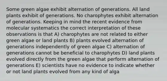 Some green algae exhibit alternation of generations. All land plants exhibit of generations. No charophytes exhibit alternation of generations. Keeping in mind the recent evidence from molecular systematics the correct interpretation of these observations is that A) charophytes are not related to either green algae or land plants B) plants evolved alternation of generations independently of green algae C) alternation of generations cannot be beneficial to charophytes D) land plants evolved directly from the green algae that perform alternation of generations E) scientists have no evidence to indicate whether or not land plants evolved from any kind of alga