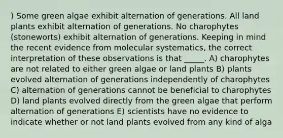 ) Some green algae exhibit alternation of generations. All land plants exhibit alternation of generations. No charophytes (stoneworts) exhibit alternation of generations. Keeping in mind the recent evidence from molecular systematics, the correct interpretation of these observations is that _____. A) charophytes are not related to either green algae or land plants B) plants evolved alternation of generations independently of charophytes C) alternation of generations cannot be beneficial to charophytes D) land plants evolved directly from the green algae that perform alternation of generations E) scientists have no evidence to indicate whether or not land plants evolved from any kind of alga