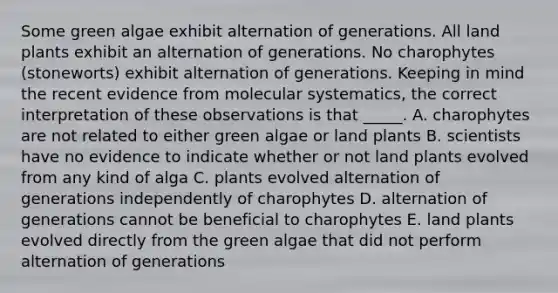 Some green algae exhibit alternation of generations. All land plants exhibit an alternation of generations. No charophytes (stoneworts) exhibit alternation of generations. Keeping in mind the recent evidence from molecular systematics, the correct interpretation of these observations is that _____. A. charophytes are not related to either green algae or land plants B. scientists have no evidence to indicate whether or not land plants evolved from any kind of alga C. plants evolved alternation of generations independently of charophytes D. alternation of generations cannot be beneficial to charophytes E. land plants evolved directly from the green algae that did not perform alternation of generations