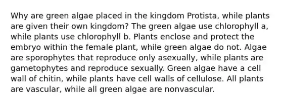 Why are green algae placed in the kingdom Protista, while plants are given their own kingdom? The green algae use chlorophyll a , while plants use chlorophyll b . Plants enclose and protect the embryo within the female plant, while green algae do not. Algae are sporophytes that reproduce only asexually, while plants are gametophytes and reproduce sexually. Green algae have a cell wall of chitin, while plants have cell walls of cellulose. All plants are vascular, while all green algae are nonvascular.