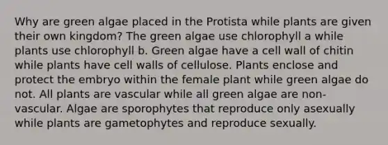 Why are green algae placed in the Protista while plants are given their own kingdom? The green algae use chlorophyll a while plants use chlorophyll b. Green algae have a cell wall of chitin while plants have cell walls of cellulose. Plants enclose and protect the embryo within the female plant while green algae do not. All plants are vascular while all green algae are non-vascular. Algae are sporophytes that reproduce only asexually while plants are gametophytes and reproduce sexually.