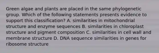 Green algae and plants are placed in the same phylogenetic group. Which of the following statements presents evidence to support this classification? A. similarities in mitochondrial structure and enzyme sequences B. similarities in chloroplast structure and pigment composition C. similarities in cell wall and membrane structure D. DNA sequence similarities in genes for ribosome structure