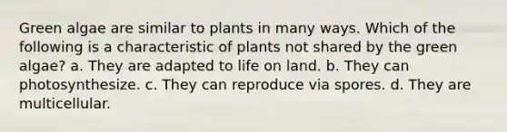 Green algae are similar to plants in many ways. Which of the following is a characteristic of plants not shared by the green algae? a. They are adapted to life on land. b. They can photosynthesize. c. They can reproduce via spores. d. They are multicellular.