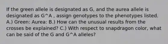 If the green allele is designated as G, and the aurea allele is designated as G^A , assign genotypes to the phenotypes listed. A.) Green: Aurea: B.) How can the unusual results from the crosses be explained? C.) With respect to snapdragon color, what can be said of the G and G^A alleles?