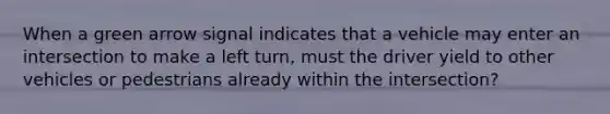 When a green arrow signal indicates that a vehicle may enter an intersection to make a left turn, must the driver yield to other vehicles or pedestrians already within the intersection?