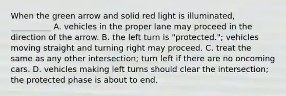 When the green arrow and solid red light is illuminated, __________ A. vehicles in the proper lane may proceed in the direction of the arrow. B. the left turn is "protected."; vehicles moving straight and turning right may proceed. C. treat the same as any other intersection; turn left if there are no oncoming cars. D. vehicles making left turns should clear the intersection; the protected phase is about to end.