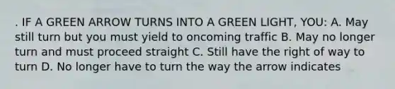 . IF A GREEN ARROW TURNS INTO A GREEN LIGHT, YOU: A. May still turn but you must yield to oncoming traffic B. May no longer turn and must proceed straight C. Still have the right of way to turn D. No longer have to turn the way the arrow indicates