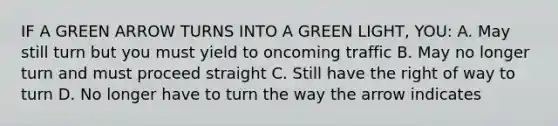 IF A GREEN ARROW TURNS INTO A GREEN LIGHT, YOU: A. May still turn but you must yield to oncoming traffic B. May no longer turn and must proceed straight C. Still have the right of way to turn D. No longer have to turn the way the arrow indicates