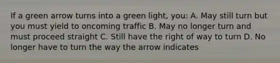 If a green arrow turns into a green light, you: A. May still turn but you must yield to oncoming traffic B. May no longer turn and must proceed straight C. Still have the right of way to turn D. No longer have to turn the way the arrow indicates