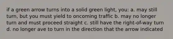 if a green arrow turns into a solid green light, you: a. may still turn, but you must yield to oncoming traffic b. may no longer turn and must proceed straight c. still have the right-of-way turn d. no longer ave to turn in the direction that the arrow indicated