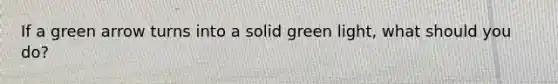 If a green arrow turns into a solid green light, what should you do?