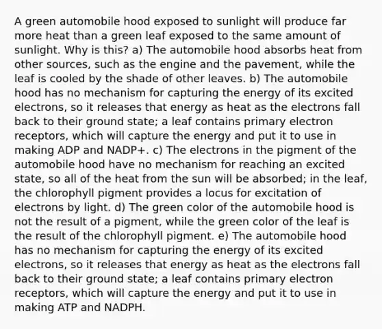 A green automobile hood exposed to sunlight will produce far more heat than a green leaf exposed to the same amount of sunlight. Why is this? a) The automobile hood absorbs heat from other sources, such as the engine and the pavement, while the leaf is cooled by the shade of other leaves. b) The automobile hood has no mechanism for capturing the energy of its excited electrons, so it releases that energy as heat as the electrons fall back to their ground state; a leaf contains primary electron receptors, which will capture the energy and put it to use in making ADP and NADP+. c) The electrons in the pigment of the automobile hood have no mechanism for reaching an excited state, so all of the heat from the sun will be absorbed; in the leaf, the chlorophyll pigment provides a locus for excitation of electrons by light. d) The green color of the automobile hood is not the result of a pigment, while the green color of the leaf is the result of the chlorophyll pigment. e) The automobile hood has no mechanism for capturing the energy of its excited electrons, so it releases that energy as heat as the electrons fall back to their ground state; a leaf contains primary electron receptors, which will capture the energy and put it to use in making ATP and NADPH.