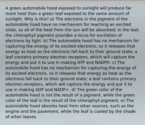 A green automobile hood exposed to sunlight will produce far more heat than a green leaf exposed to the same amount of sunlight. Why is this? a) The electrons in the pigment of the automobile hood have no mechanism for reaching an excited state, so all of the heat from the sun will be absorbed; in the leaf, the chlorophyll pigment provides a locus for excitation of electrons by light. b) The automobile hood has no mechanism for capturing the energy of its excited electrons, so it releases that energy as heat as the electrons fall back to their ground state; a leaf contains primary electron receptors, which will capture the energy and put it to use in making ATP and NADPH. c) The automobile hood has no mechanism for capturing the energy of its excited electrons, so it releases that energy as heat as the electrons fall back to their ground state; a leaf contains primary electron receptors, which will capture the energy and put it to use in making ADP and NADP+. d) The green color of the automobile hood is not the result of a pigment, while the green color of the leaf is the result of the chlorophyll pigment. e) The automobile hood absorbs heat from other sources, such as the engine and the pavement, while the leaf is cooled by the shade of other leaves.