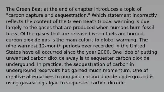 The Green Beat at the end of chapter introduces a topic of "carbon capture and sequestration." Which statement incorrectly reflects the content of the Green Beat? Global warming is due largely to the gases that are produced when humans burn fossil fuels. Of the gases that are released when fuels are burned, carbon dioxide gas is the main culprit to global warming. The nine warmest 12-month periods ever recorded in the United States have all occurred since the year 2000. One idea of putting unwanted carbon dioxide away is to sequester carbon dioxide undergound. In practice, the sequestration of carbon in underground reservoirs has gained much momentum. One of creative alternatives to pumping carbon dioxide underground is using gas-eating algae to sequester carbon dioxide.