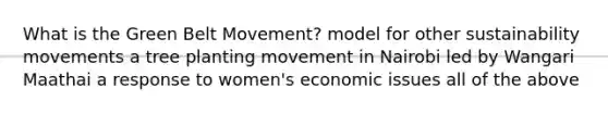 What is the Green Belt Movement? model for other sustainability movements a tree planting movement in Nairobi led by Wangari Maathai a response to women's economic issues all of the above