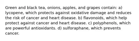 Green and black tea, onions, apples, and grapes contain: a) lycopene, which protects against oxidative damage and reduces the risk of cancer and heart disease. b) flavonoids, which help protect against cancer and heart disease. c) polyphenols, which are powerful antioxidants. d) sulforaphane, which prevents cancer.