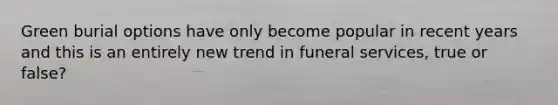 Green burial options have only become popular in recent years and this is an entirely new trend in funeral services, true or false?