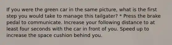 If you were the green car in the same picture, what is the first step you would take to manage this tailgater? * Press the brake pedal to communicate. Increase your following distance to at least four seconds with the car in front of you. Speed up to increase the space cushion behind you.