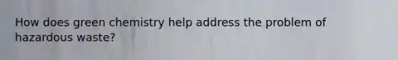 How does green chemistry help address the problem of hazardous waste?