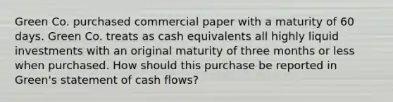 Green Co. purchased commercial paper with a maturity of 60 days. Green Co. treats as cash equivalents all highly liquid investments with an original maturity of three months or less when purchased. How should this purchase be reported in Green's statement of cash flows?